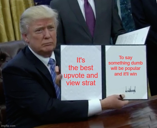 Trump Bill Signing Meme | It's the best upvote and view strat To say something dumb will be popular and it'll win | image tagged in memes,trump bill signing | made w/ Imgflip meme maker