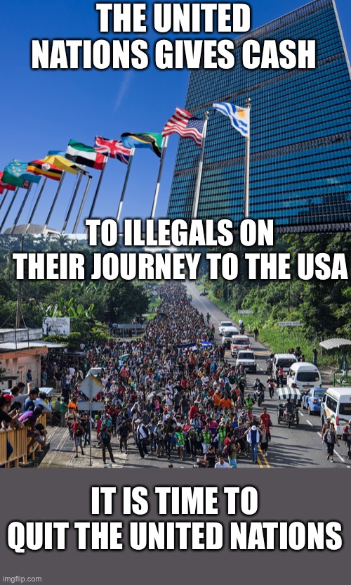 USA needs to quit the U.N. now. It no longer serves to benefit USA in any way. | THE UNITED NATIONS GIVES CASH; TO ILLEGALS ON THEIR JOURNEY TO THE USA; IT IS TIME TO QUIT THE UNITED NATIONS | image tagged in united nations,immigrant caravan,funding illegal immigration,quit the un | made w/ Imgflip meme maker