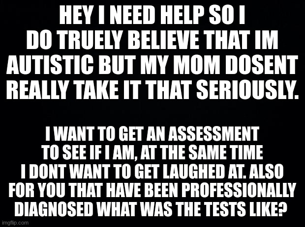 Also when i get really excited i tend to do this weird hyperventilating thing | HEY I NEED HELP SO I DO TRUELY BELIEVE THAT IM AUTISTIC BUT MY MOM DOSENT REALLY TAKE IT THAT SERIOUSLY. I WANT TO GET AN ASSESSMENT TO SEE IF I AM, AT THE SAME TIME I DONT WANT TO GET LAUGHED AT. ALSO FOR YOU THAT HAVE BEEN PROFESSIONALLY DIAGNOSED WHAT WAS THE TESTS LIKE? | image tagged in black background | made w/ Imgflip meme maker