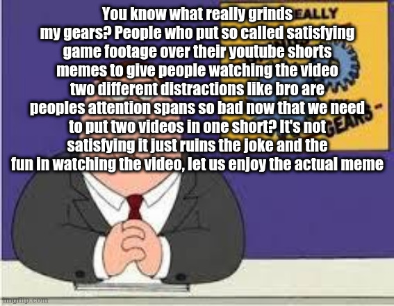 please dont make this a copypasta | You know what really grinds my gears? People who put so called satisfying game footage over their youtube shorts memes to give people watching the video two different distractions like bro are peoples attention spans so bad now that we need to put two videos in one short? It's not satisfying it just ruins the joke and the fun in watching the video, let us enjoy the actual meme | image tagged in you know what really grinds my gears | made w/ Imgflip meme maker
