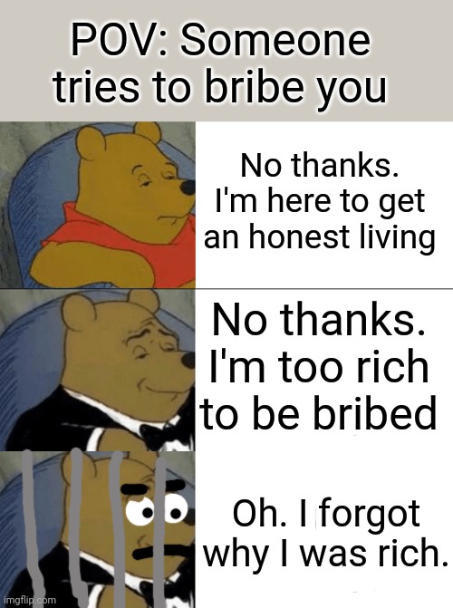 How to reject bribe | POV: Someone tries to bribe you; No thanks. I'm here to get an honest living; No thanks. I'm too rich to be bribed; Oh. I forgot why I was rich. | image tagged in memes,tuxedo winnie the pooh | made w/ Imgflip meme maker