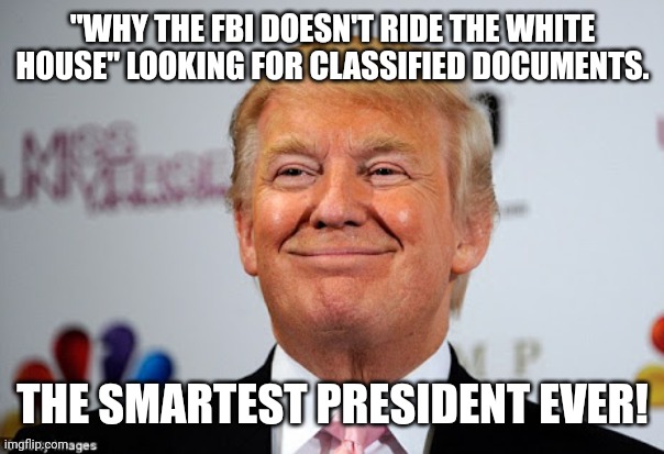 So smart is unbelievable. | "WHY THE FBI DOESN'T RIDE THE WHITE HOUSE" LOOKING FOR CLASSIFIED DOCUMENTS. THE SMARTEST PRESIDENT EVER! | image tagged in trump,conservative,republican,democrat,liberal,biden | made w/ Imgflip meme maker