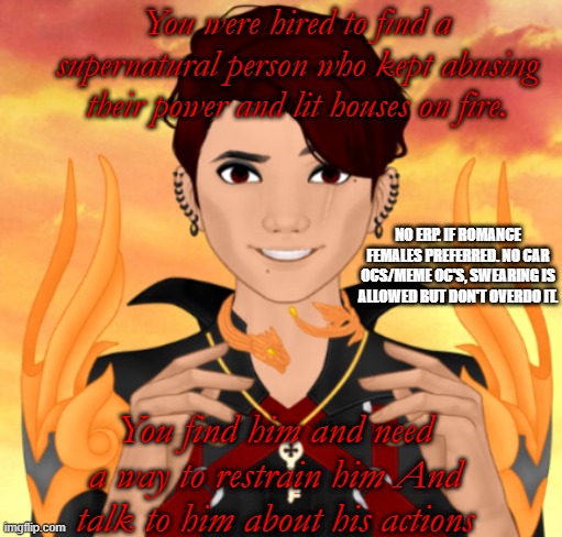 HIs name is Nuri! but you wont know till you talk to him!. | You were hired to find a supernatural person who kept abusing their power and lit houses on fire. NO ERP. IF ROMANCE FEMALES PREFERRED. NO CAR OCS/MEME OC'S, SWEARING IS ALLOWED BUT DON'T OVERDO IT. You find him and need a way to restrain him And talk to him about his actions | made w/ Imgflip meme maker
