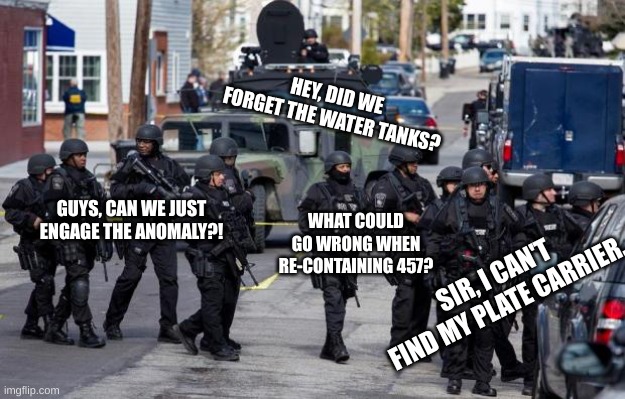 Mobile Task Force N New-7 | HEY, DID WE FORGET THE WATER TANKS? GUYS, CAN WE JUST ENGAGE THE ANOMALY?! WHAT COULD GO WRONG WHEN RE-CONTAINING 457? SIR, I CAN'T FIND MY PLATE CARRIER. | image tagged in military cops,scp,scp meme | made w/ Imgflip meme maker