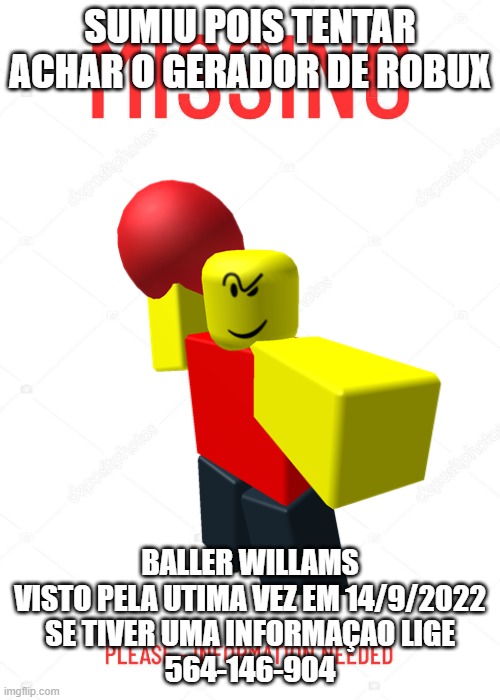 SUMIU POIS TENTAR ACHAR O GERADOR DE ROBUX; BALLER WILLAMS
VISTO PELA UTIMA VEZ EM 14/9/2022
SE TIVER UMA INFORMAÇAO LIGE
564-146-904 | made w/ Imgflip meme maker