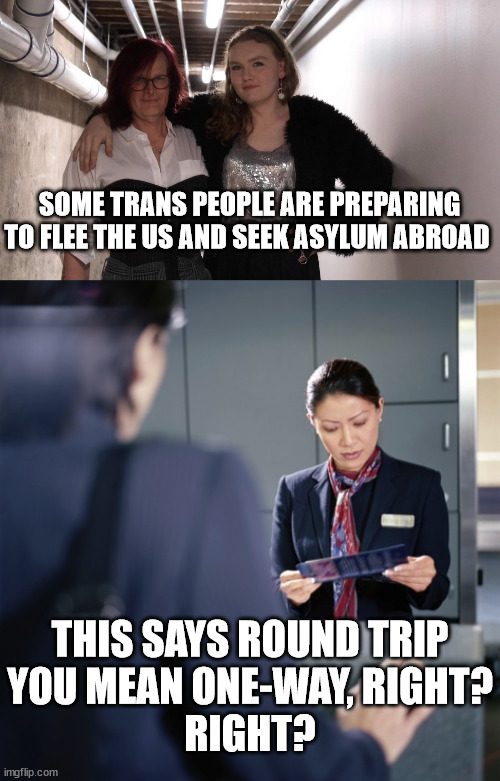 SOME TRANS PEOPLE ARE PREPARING TO FLEE THE US AND SEEK ASYLUM ABROAD; THIS SAYS ROUND TRIP
YOU MEAN ONE-WAY, RIGHT?
RIGHT? | image tagged in asylum,transgender | made w/ Imgflip meme maker