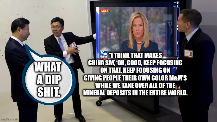 Fox Current Events Entertainment trying to keep their low-intelligence viewer base frothing at the mouth. | “I THINK THAT MAKES CHINA SAY, ‘OH, GOOD, KEEP FOCUSING ON THAT. KEEP FOCUSING ON GIVING PEOPLE THEIR OWN COLOR M&M’S WHILE WE TAKE OVER ALL OF THE MINERAL DEPOSITS IN THE ENTIRE WORLD. WHAT
 A DIP
 SHIT. | image tagged in xi jinping watching tv,faux news comedy team | made w/ Imgflip meme maker