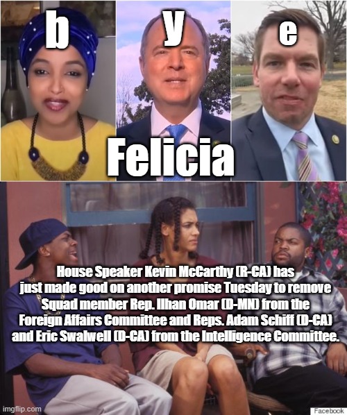 It's about damn time | y; b; e; Felicia; House Speaker Kevin McCarthy (R-CA) has just made good on another promise Tuesday to remove Squad member Rep. Ilhan Omar (D-MN) from the Foreign Affairs Committee and Reps. Adam Schiff (D-CA) and Eric Swalwell (D-CA) from the Intelligence Committee. | image tagged in felicia | made w/ Imgflip meme maker