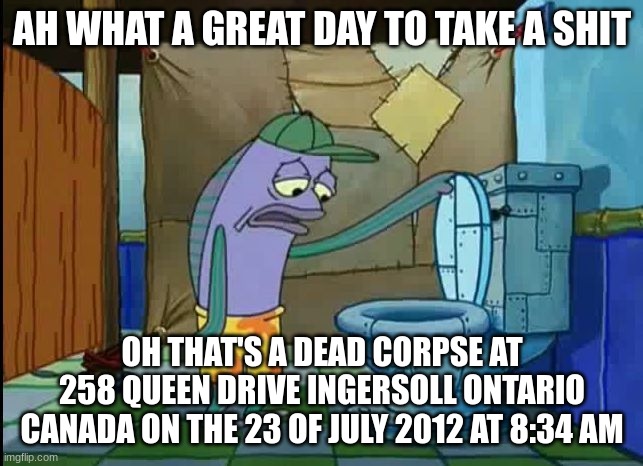 oh thats a toilet spongebob fish | AH WHAT A GREAT DAY TO TAKE A SHIT; OH THAT'S A DEAD CORPSE AT 258 QUEEN DRIVE INGERSOLL ONTARIO CANADA ON THE 23 OF JULY 2012 AT 8:34 AM | image tagged in oh thats a toilet spongebob fish | made w/ Imgflip meme maker