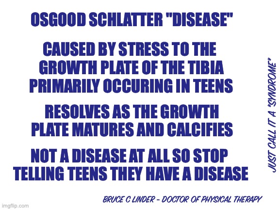 Osgood Schlatter Syndrome | OSGOOD SCHLATTER "DISEASE"; CAUSED BY STRESS TO THE 
GROWTH PLATE OF THE TIBIA
PRIMARILY OCCURING IN TEENS; RESOLVES AS THE GROWTH PLATE MATURES AND CALCIFIES; JUST CALL IT A "SYNDROME"; NOT A DISEASE AT ALL SO STOP 
TELLING TEENS THEY HAVE A DISEASE; BRUCE C LINDER - DOCTOR OF PHYSICAL THERAPY | image tagged in osgood schlatter,knee pain,teenagers,athletes | made w/ Imgflip meme maker