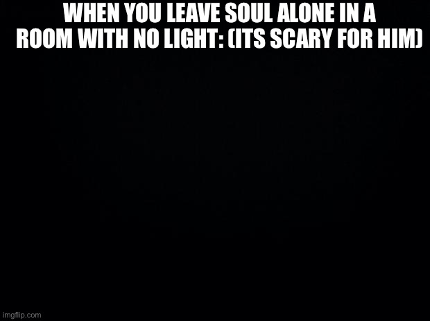 Black background | WHEN YOU LEAVE SOUL ALONE IN A ROOM WITH NO LIGHT: (ITS SCARY FOR HIM) | image tagged in black background | made w/ Imgflip meme maker