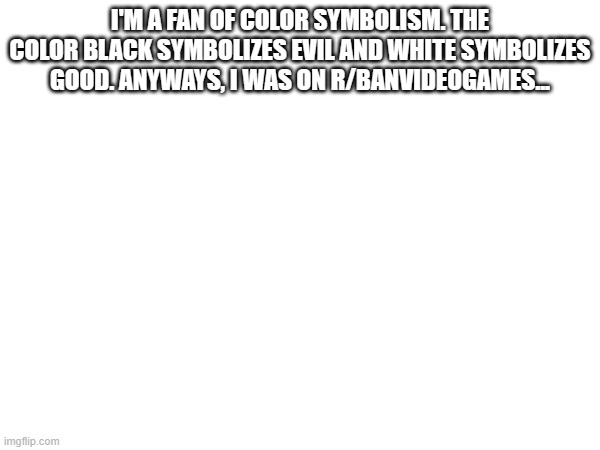 I'M A FAN OF COLOR SYMBOLISM. THE COLOR BLACK SYMBOLIZES EVIL AND WHITE SYMBOLIZES GOOD. ANYWAYS, I WAS ON R/BANVIDEOGAMES... | made w/ Imgflip meme maker
