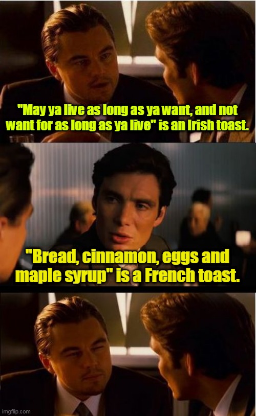 I propose a toast. | "May ya live as long as ya want, and not want for as long as ya live" is an Irish toast. "Bread, cinnamon, eggs and maple syrup" is a French toast. | image tagged in memes,inception,funny | made w/ Imgflip meme maker
