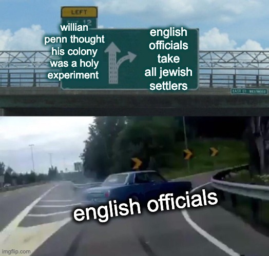 Left Exit 12 Off Ramp | willian penn thought his colony was a holy experiment; english officials take all jewish settlers; english officials | image tagged in memes,left exit 12 off ramp | made w/ Imgflip meme maker