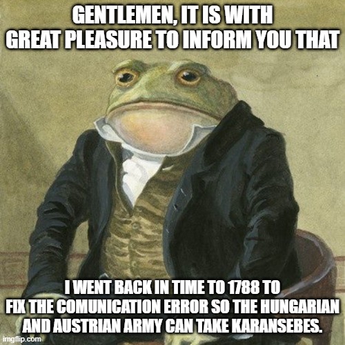 Gentlemen, it is with great pleasure to inform you that | GENTLEMEN, IT IS WITH GREAT PLEASURE TO INFORM YOU THAT; I WENT BACK IN TIME TO 1788 TO FIX THE COMUNICATION ERROR SO THE HUNGARIAN AND AUSTRIAN ARMY CAN TAKE KARANSEBES. | image tagged in gentlemen it is with great pleasure to inform you that | made w/ Imgflip meme maker