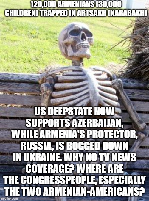 help armenia | 120,000 ARMENIANS (30,OOO CHILDREN) TRAPPED IN ARTSAKH (KARABAKH); US DEEPSTATE NOW SUPPORTS AZERBAIJAN, WHILE ARMENIA'S PROTECTOR, RUSSIA, IS BOGGED DOWN IN UKRAINE. WHY NO TV NEWS COVERAGE? WHERE ARE THE CONGRESSPEOPLE, ESPECIALLY THE TWO ARMENIAN-AMERICANS? | image tagged in memes,waiting skeleton | made w/ Imgflip meme maker