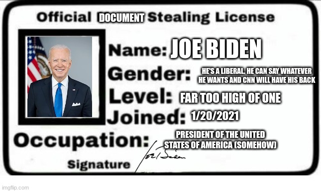 sadly, he (allegedly) revoked the license and returned them (but we all doubt it). | DOCUMENT; JOE BIDEN; HE'S A LIBERAL. HE CAN SAY WHATEVER HE WANTS AND CNN WILL HAVE HIS BACK; FAR TOO HIGH OF ONE; 1/20/2021; PRESIDENT OF THE UNITED STATES OF AMERICA (SOMEHOW) | image tagged in official meme stealing license | made w/ Imgflip meme maker