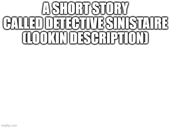 A SHORT STORY CALLED DETECTIVE SINISTAIRE (LOOKIN DESCRIPTION); ONE TIME THERE WERE 3 GIRLS NAMED AVERY, EMILIA, AND CHARLOTTE. THEY WERE A GROUP OF DETECTIVES WHO WERE INVESTIGATING A MURDER. CHARLOTTE NOTICED THAT THE WEAPON WAS DESIGNED FOR LEFT HANDERS AS SHE WAS LEFT-HANDED HERSELF. SHE ALSO KNEW THAT ONE OF THE SUSPECTS WAS A LEFTY. BUT SHE REFUSED TO TELL ANYONE BECAUSE IT WAS TOO CLICHE AND SHE WANTED TO PUT A GOOD IMAGE ON LEFT-HANDED PEOPLE LIKE HER. SHE HAD A CRISIS OVERNIGHT. SHE AND THE OTHER TWO GIRLS QUESTIONED A SUSPECT WHO WASN'T A LEFTY. SHE HAD ANOTHER CRISIS OVERNIGHT BECAUSE THEY NEEDED TO FIND OUT WHO IT WAS FAST, BUT THE OLD DETECTIVE MOVIES CAME TO HER MIND. SHE THOUGHT, "HOW DO THEY EVEN NOTICE? I'M THE ONLY ONE WHO NOTICED AND I'M THE ONLY LEFTY OF THE THREE." THEN SHE HAD AN AHA MOMENT. SHE REALIZED THAT THE REASON SHE KNEW WAS BECAUSE SHE WAS LEFT-HANDED. SHE THOUGHT THAT INSTEAD OF TRYING NOT TO MAKE THIS ONE LOOK BAD, SHE DECIDED TO SHOW EVERYONE SHE WAS GOOD. SHE TOLD EVERYONE THAT THE TOOL WAS SINISTRAL, AND THAT SHE KNEW BECAUSE SHE WAS SINISTRAL. SHE CLAIMED SHE WAS SCARED OF THE CLICHE AND HAD A CRISIS ABOUT WHETHER TO TELL IT OR NOT. EVERYONE SURPRISINGLY UNDERSTOOD, AND THE MURDERER WAS PUT IN JAIL. CHARLOTTE SMILED. SHE WOULD REMEMBER THIS FOR THE REST OF HER LIFE. | made w/ Imgflip meme maker