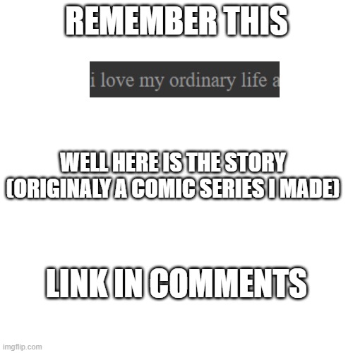 my ordinary life | REMEMBER THIS; WELL HERE IS THE STORY (ORIGINALY A COMIC SERIES I MADE); LINK IN COMMENTS | image tagged in memes,blank transparent square | made w/ Imgflip meme maker