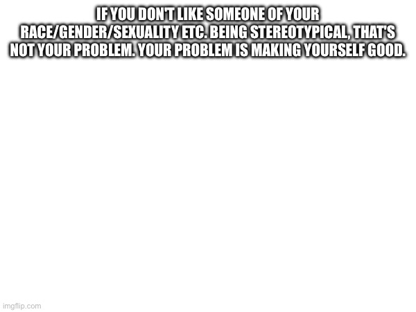 IF YOU DON'T LIKE SOMEONE OF YOUR RACE/GENDER/SEXUALITY ETC. BEING STEREOTYPICAL, THAT'S NOT YOUR PROBLEM. YOUR PROBLEM IS MAKING YOURSELF GOOD. | made w/ Imgflip meme maker