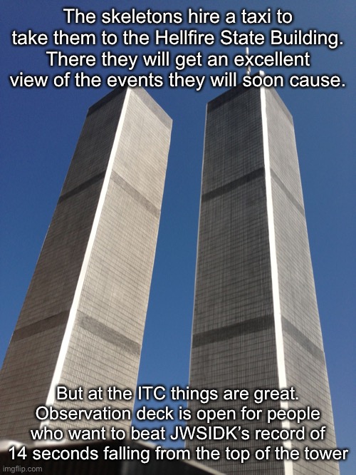 Twin Towers | The skeletons hire a taxi to take them to the Hellfire State Building. There they will get an excellent view of the events they will soon cause. But at the ITC things are great. Observation deck is open for people who want to beat JWSIDK’s record of 14 seconds falling from the top of the tower | image tagged in twin towers | made w/ Imgflip meme maker