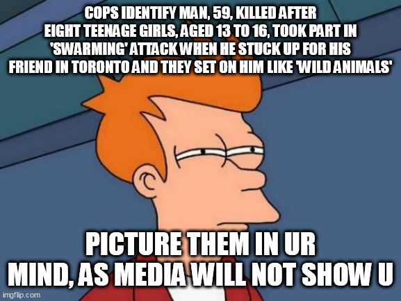 Futurama Fry Meme | COPS IDENTIFY MAN, 59, KILLED AFTER EIGHT TEENAGE GIRLS, AGED 13 TO 16, TOOK PART IN 'SWARMING' ATTACK WHEN HE STUCK UP FOR HIS FRIEND IN TORONTO AND THEY SET ON HIM LIKE 'WILD ANIMALS'; PICTURE THEM IN UR MIND, AS MEDIA WILL NOT SHOW U | image tagged in memes,futurama fry | made w/ Imgflip meme maker