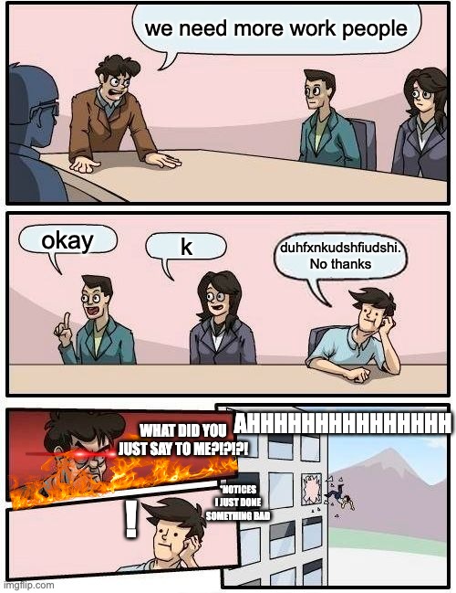 work people/busy people | we need more work people; okay; k; duhfxnkudshfiudshi.
No thanks; AHHHHHHHHHHHHHHH; WHAT DID YOU JUST SAY TO ME?!?!?! ! *NOTICES I JUST DONE SOMETHING BAD | image tagged in memes,boardroom meeting suggestion | made w/ Imgflip meme maker