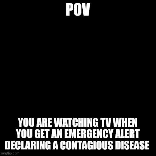 No joke or OP OCs, this is a horror RP | POV; YOU ARE WATCHING TV WHEN YOU GET AN EMERGENCY ALERT DECLARING A CONTAGIOUS DISEASE | image tagged in memes,blank transparent square | made w/ Imgflip meme maker