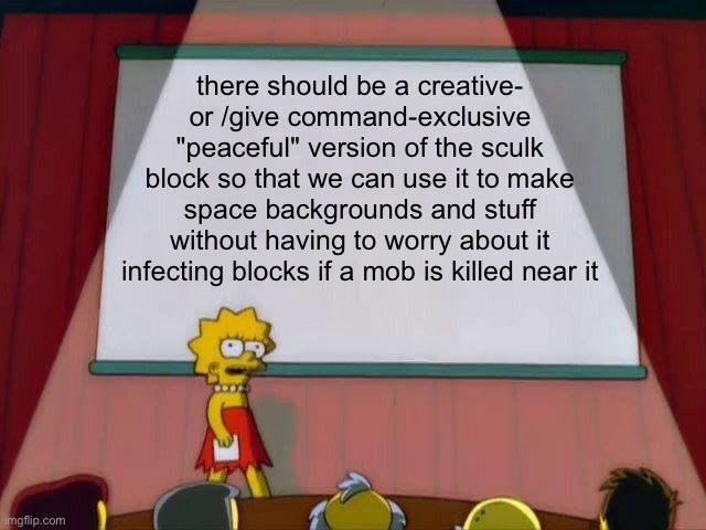 am i the only one who wants this? | there should be a creative- or /give command-exclusive "peaceful" version of the sculk block so that we can use it to make space backgrounds and stuff without having to worry about it infecting blocks if a mob is killed near it | image tagged in lisa simpson's presentation,minecraft,sculk block,minecraft sculk,idk what else to put here | made w/ Imgflip meme maker