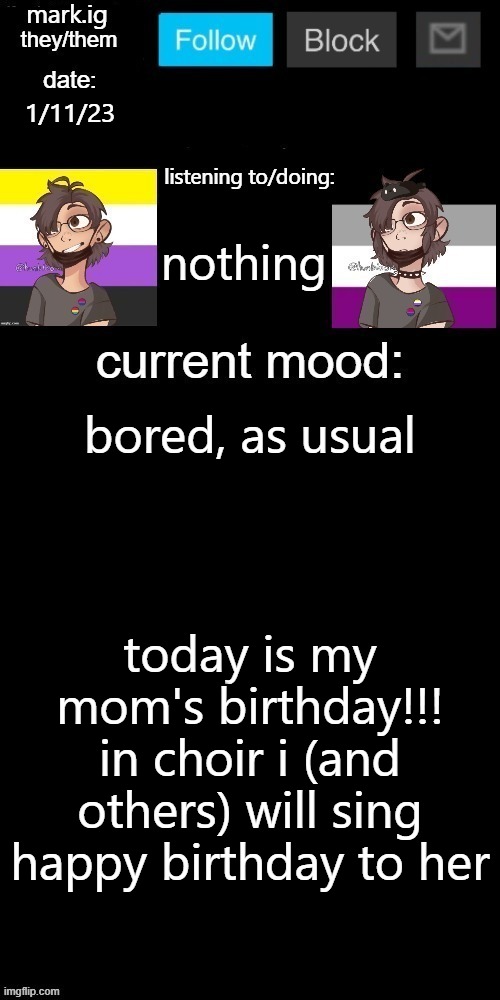 (edit: no, it did not happen) |  1/11/23; nothing; bored, as usual; today is my mom's birthday!!! in choir i (and others) will sing happy birthday to her | image tagged in mark ig's normal template | made w/ Imgflip meme maker