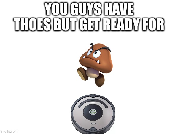 get it | YOU GUYS HAVE THOES BUT GET READY FOR | image tagged in funny meme | made w/ Imgflip meme maker