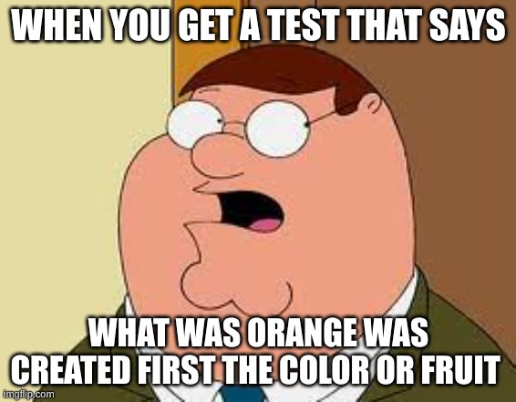 Family Guy Peter | WHEN YOU GET A TEST THAT SAYS; WHAT WAS ORANGE WAS CREATED FIRST THE COLOR OR FRUIT | image tagged in memes,family guy peter | made w/ Imgflip meme maker