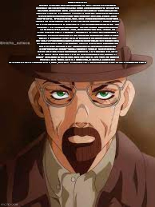 MY NAME IS WALTER HARTWELL WHITE. I LIVE AT 308 NEGRA ARROYO LANE, ALBUQUERQUE, NEW MEXICO, 87104. THIS IS MY CONFESSION. IF YOU'RE WATCHING THIS TAPE, I'M PROBABLY DEAD, MURDERED BY MY BROTHER-IN-LAW HANK SCHRADER. HANK HAS BEEN BUILDING A VIRTUAL YOUTUBER EMPIRE FOR OVER A YEAR NOW AND USING ME AS HIS RECRUITER. SHORTLY AFTER MY 50TH BIRTHDAY, HANK CAME TO ME WITH A RATHER, SHOCKING PROPOSITION. HE ASKED THAT I USE MY LIVE2D KNOWLEDGE TO RECRUIT TALENTS, WHICH HE WOULD THEN HIRE USING HIS CONNECTIONS IN THE JAPANESE UTAITE WORLD. CONNECTIONS THAT HE MADE THROUGH HIS CAREER WITH NICONICO. I WAS... ASTOUNDED, I... I ALWAYS THOUGHT THAT HANK WAS A VERY MORAL MAN AND I WAS... THROWN, CONFUSED, BUT I WAS ALSO PARTICULARLY VULNERABLE AT THE TIME, SOMETHING HE KNEW AND TOOK ADVANTAGE OF. I WAS REELING FROM A CANCER DIAGNOSIS THAT WAS POISED TO BANKRUPT MY FAMILY. HANK TOOK ME ON A RIDE ALONG, AND SHOWED ME JUST HOW MUCH MONEY EVEN A SMALL INDIE CHANNEL COULD MAKE. AND I WAS WEAK. I DIDN'T WANT MY FAMILY TO GO INTO FINANCIAL RUIN SO I AGREED. EVERY DAY, I THINK BACK AT THAT MOMENT WITH REGRET. I QUICKLY REALIZED THAT I WAS IN WAY OVER MY HEAD, AND HANK HAD A PARTNER, A MAN NAMED MOTOAKI "YAGOO" TANIGO, A BUSINESSMAN. HANK ESSENTIALLY SOLD ME INTO SERVITUDE TO THIS MAN, AND WHEN I TRIED TO QUIT, YAGOO THREATENED MY FAMILY. I DIDN'T KNOW WHERE TO TURN. EVENTUALLY, HANK AND YAGOO HAD A FALLING OUT. FROM WHAT I CAN GATHER, HANK WAS ALWAYS PUSHING FOR A GREATER SHARE OF THE BUSINESS, TO WHICH YAGOO FLATLY REFUSED TO GIVE HIM, AND THINGS ESCALATED. YAGOO WAS ABLE TO ARRANGE, UH I GUESS I GUESS YOU CALL IT A "HIT" ON MY BROTHER-IN-LAW, AND FAILED, BUT HANK WAS SERIOUSLY INJURED, AND I WOUND UP PAYING HIS MEDICAL BILLS WHICH AMOUNTED TO A LITTLE OVER $177,000. UPON RECOVERY, HANK WAS BENT ON REVENGE, WORKING WITH A MAN NAMED RIKU TAZUMI , HE PLOTTED TO KILL YAGOO, AND DID SO. IN FACT, THE BOMB THAT HE USED WAS BUILT BY ME, AND HE GAVE ME NO OPTION IN IT. I HAVE OFTEN CONTEMPLATED SUICIDE, BUT I'M A COWARD. I WANTED TO GO TO THE POLICE, BUT I WAS FRIGHTENED. HANK HAD RISEN IN THE RANKS TO BECOME THE HEAD OF THE COVER CORP, AND ABOUT THAT TIME, TO KEEP ME IN LINE, HE TOOK MY CHILDREN FROM ME. FOR 3 MONTHS HE KEPT THEM. MY WIFE, WHO UP UNTIL THAT POINT, HAD NO IDEA OF MY VTUBING ACTIVITIES, WAS HORRIFIED TO LEARN WHAT I HAD DONE, WHY HANK HAD TAKEN OUR CHILDREN. WE WERE SCARED. I WAS IN HELL, I HATED MYSELF FOR WHAT I HAD BROUGHT UPON MY FAMILY. RECENTLY, I TRIED ONCE AGAIN TO QUIT, TO END THIS NIGHTMARE, AND IN RESPONSE, HE GAVE ME THIS. I CAN'T TAKE THIS ANYMORE. I LIVE IN FEAR EVERY DAY THAT HANK WILL KILL ME, OR WORSE, HURT MY FAMILY. I... ALL I COULD THINK TO DO WAS TO MAKE THIS VIDEO IN HOPE THAT THE WORLD WILL FINALLY SEE THIS MAN, FOR WHAT HE REALLY IS. | image tagged in anime walter white | made w/ Imgflip meme maker
