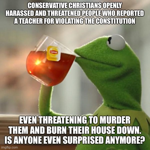 But That's None Of My Business | CONSERVATIVE CHRISTIANS OPENLY HARASSED AND THREATENED PEOPLE WHO REPORTED A TEACHER FOR VIOLATING THE CONSTITUTION; EVEN THREATENING TO MURDER THEM AND BURN THEIR HOUSE DOWN. IS ANYONE EVEN SURPRISED ANYMORE? | image tagged in memes,but that's none of my business,kermit the frog | made w/ Imgflip meme maker