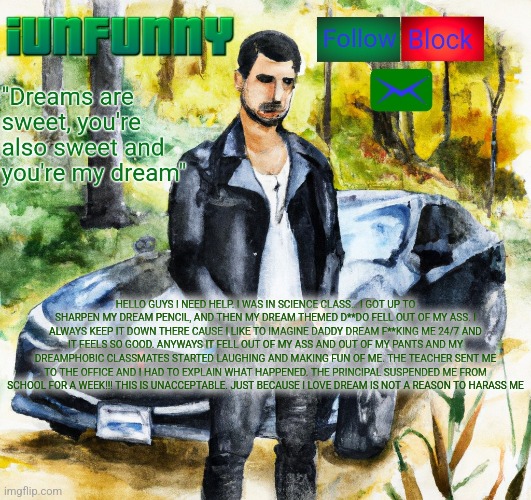 iunfunny.co | HELLO GUYS I NEED HELP. I WAS IN SCIENCE CLASS… I GOT UP TO SHARPEN MY DREAM PENCIL, AND THEN MY DREAM THEMED D**DO FELL OUT OF MY ASS. I ALWAYS KEEP IT DOWN THERE CAUSE I LIKE TO IMAGINE DADDY DREAM F**KING ME 24/7 AND IT FEELS SO GOOD. ANYWAYS IT FELL OUT OF MY ASS AND OUT OF MY PANTS AND MY DREAMPHOBIC CLASSMATES STARTED LAUGHING AND MAKING FUN OF ME. THE TEACHER SENT ME TO THE OFFICE AND I HAD TO EXPLAIN WHAT HAPPENED. THE PRINCIPAL SUSPENDED ME FROM SCHOOL FOR A WEEK!!! THIS IS UNACCEPTABLE. JUST BECAUSE I LOVE DREAM IS NOT A REASON TO HARASS ME | image tagged in iunfunny co | made w/ Imgflip meme maker