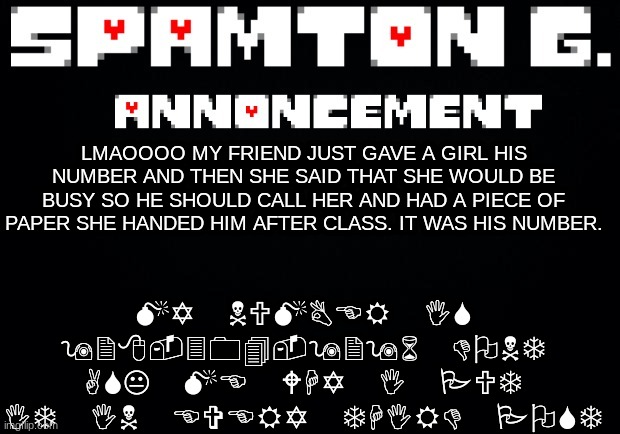 Spamton announcement temp | MY NUMBER IS 928-304-9296 DONT ASK ME WHY I PUT IT IN EVERY THIRD POST; LMAOOOO MY FRIEND JUST GAVE A GIRL HIS NUMBER AND THEN SHE SAID THAT SHE WOULD BE BUSY SO HE SHOULD CALL HER AND HAD A PIECE OF PAPER SHE HANDED HIM AFTER CLASS. IT WAS HIS NUMBER. | image tagged in spamton announcement temp | made w/ Imgflip meme maker