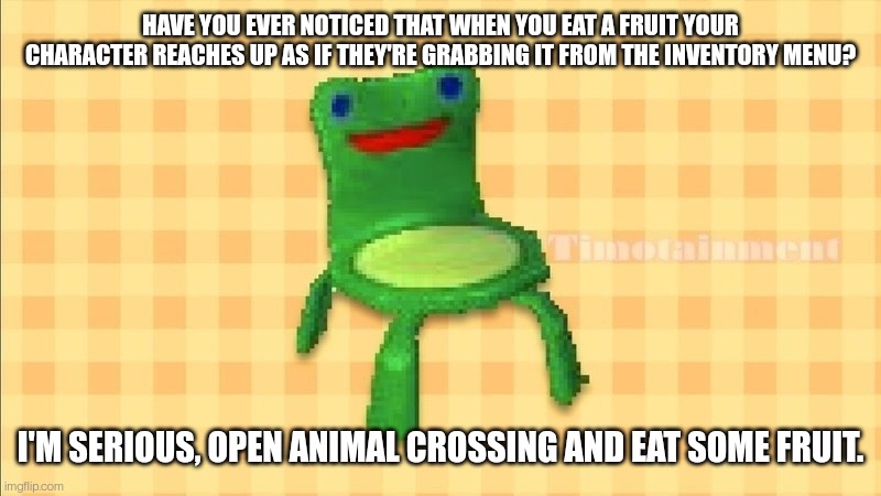 Froggy chair | HAVE YOU EVER NOTICED THAT WHEN YOU EAT A FRUIT YOUR CHARACTER REACHES UP AS IF THEY'RE GRABBING IT FROM THE INVENTORY MENU? I'M SERIOUS, OPEN ANIMAL CROSSING AND EAT SOME FRUIT. | image tagged in froggy chair | made w/ Imgflip meme maker