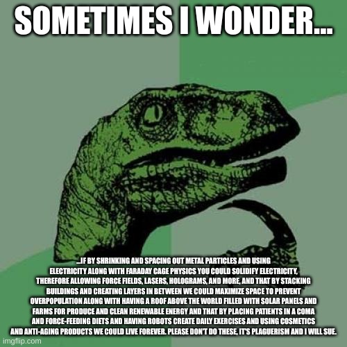 Philosoraptor |  SOMETIMES I WONDER... ...IF BY SHRINKING AND SPACING OUT METAL PARTICLES AND USING ELECTRICITY ALONG WITH FARADAY CAGE PHYSICS YOU COULD SOLIDIFY ELECTRICITY, THEREFORE ALLOWING FORCE FIELDS, LASERS, HOLOGRAMS, AND MORE, AND THAT BY STACKING BUILDINGS AND CREATING LAYERS IN BETWEEN WE COULD MAXIMIZE SPACE TO PREVENT OVERPOPULATION ALONG WITH HAVING A ROOF ABOVE THE WORLD FILLED WITH SOLAR PANELS AND FARMS FOR PRODUCE AND CLEAN RENEWABLE ENERGY AND THAT BY PLACING PATIENTS IN A COMA AND FORCE-FEEDING DIETS AND HAVING ROBOTS CREATE DAILY EXERCISES AND USING COSMETICS AND ANTI-AGING PRODUCTS WE COULD LIVE FOREVER. PLEASE DON'T DO THESE, IT'S PLAGIARISM AND I WILL SUE. | image tagged in memes,philosoraptor | made w/ Imgflip meme maker