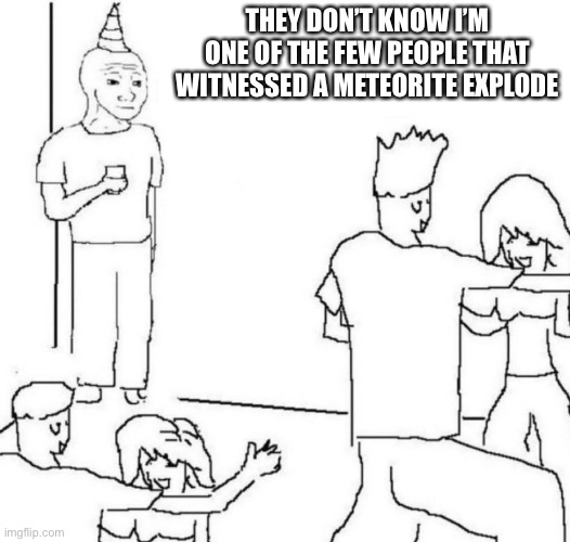 Dang that is crazy | THEY DON’T KNOW I’M ONE OF THE FEW PEOPLE THAT WITNESSED A METEORITE EXPLODE | image tagged in party loner | made w/ Imgflip meme maker