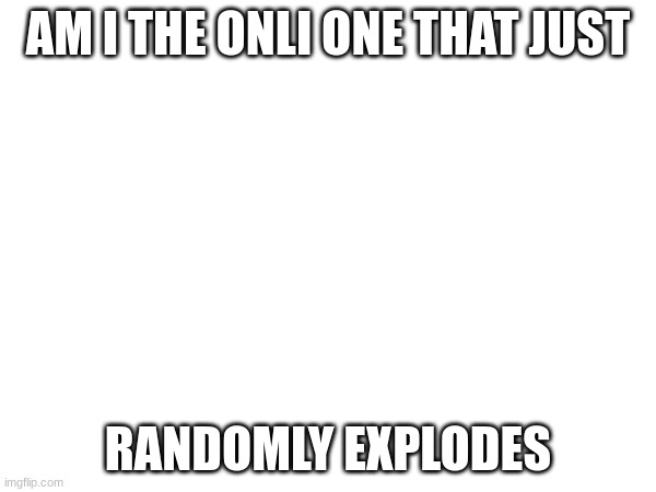 AM I THE ONLI ONE THAT JUST; RANDOMLY EXPLODES | image tagged in question | made w/ Imgflip meme maker