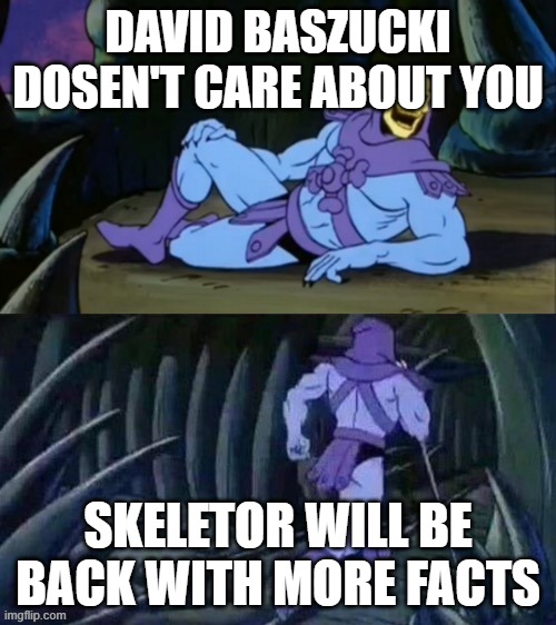 True | DAVID BASZUCKI DOSEN'T CARE ABOUT YOU; SKELETOR WILL BE BACK WITH MORE FACTS | image tagged in skeletor disturbing facts | made w/ Imgflip meme maker