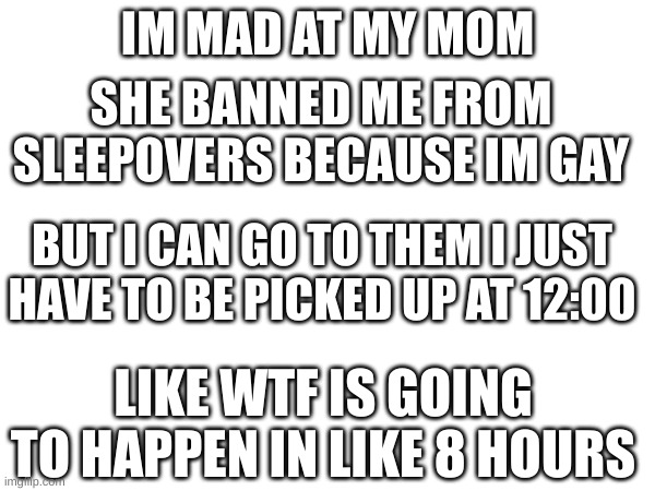 why | IM MAD AT MY MOM; SHE BANNED ME FROM SLEEPOVERS BECAUSE IM GAY; BUT I CAN GO TO THEM I JUST HAVE TO BE PICKED UP AT 12:00; LIKE WTF IS GOING TO HAPPEN IN LIKE 8 HOURS | image tagged in lgbtq,mad,why,sleepover | made w/ Imgflip meme maker