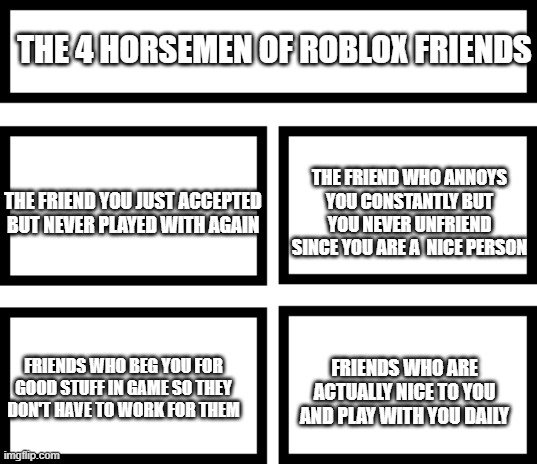 This is my experience with friends | THE 4 HORSEMEN OF ROBLOX FRIENDS; THE FRIEND WHO ANNOYS YOU CONSTANTLY BUT YOU NEVER UNFRIEND SINCE YOU ARE A  NICE PERSON; THE FRIEND YOU JUST ACCEPTED BUT NEVER PLAYED WITH AGAIN; FRIENDS WHO ARE ACTUALLY NICE TO YOU AND PLAY WITH YOU DAILY; FRIENDS WHO BEG YOU FOR GOOD STUFF IN GAME SO THEY DON'T HAVE TO WORK FOR THEM | image tagged in 4 horsemen of | made w/ Imgflip meme maker
