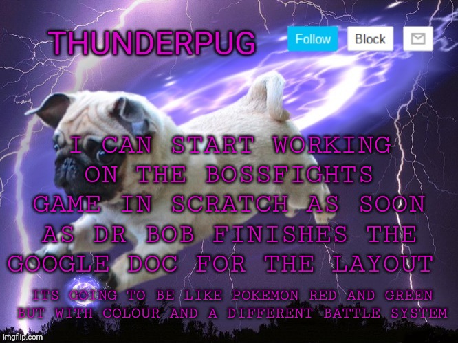 Its going to use pixel art for the characters and soon I can link a website y'all can use to make the designs | I CAN START WORKING ON THE BOSSFIGHTS GAME IN SCRATCH AS SOON AS DR BOB FINISHES THE GOOGLE DOC FOR THE LAYOUT; ITS GOING TO BE LIKE POKEMON RED AND GREEN BUT WITH COLOUR AND A DIFFERENT BATTLE SYSTEM | image tagged in thunderpug announcement template | made w/ Imgflip meme maker