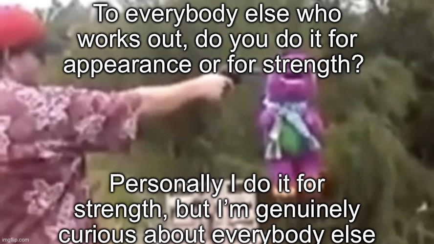 . | To everybody else who works out, do you do it for appearance or for strength? Personally I do it for strength, but I’m genuinely curious about everybody else | image tagged in dead | made w/ Imgflip meme maker