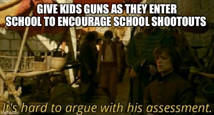 it is hard to argue with his assessment | GIVE KIDS GUNS AS THEY ENTER SCHOOL TO ENCOURAGE SCHOOL SHOOTOUTS | image tagged in it is hard to argue with his assessment | made w/ Imgflip meme maker
