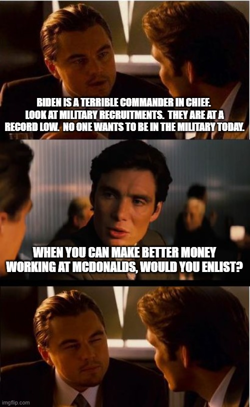 Inception Meme | BIDEN IS A TERRIBLE COMMANDER IN CHIEF.  LOOK AT MILITARY RECRUITMENTS.  THEY ARE AT A RECORD LOW.  NO ONE WANTS TO BE IN THE MILITARY TODAY. WHEN YOU CAN MAKE BETTER MONEY WORKING AT MCDONALDS, WOULD YOU ENLIST? | image tagged in memes,inception | made w/ Imgflip meme maker
