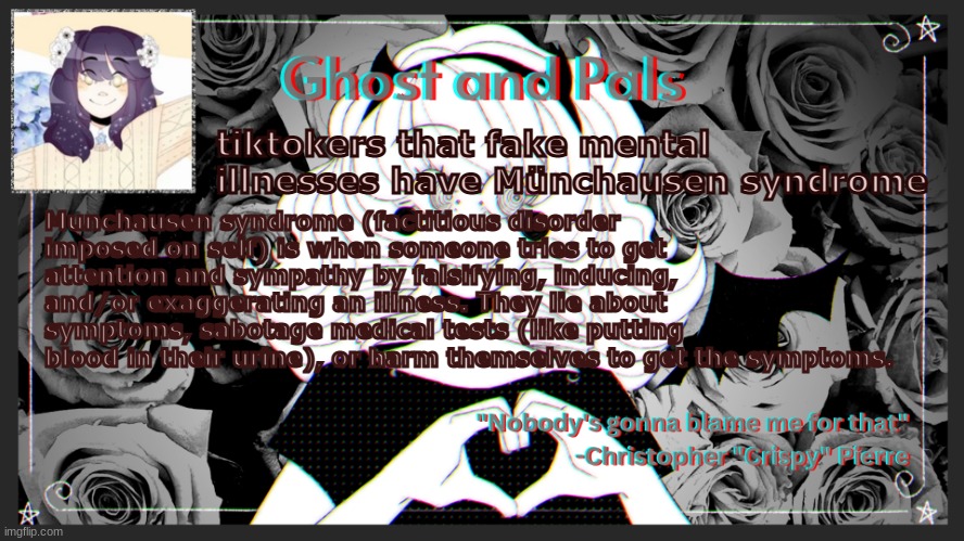 read desc | tiktokers that fake mental illnesses have Münchausen syndrome; Munchausen syndrome (factitious disorder imposed on self) is when someone tries to get attention and sympathy by falsifying, inducing, and/or exaggerating an illness. They lie about symptoms, sabotage medical tests (like putting blood in their urine), or harm themselves to get the symptoms. | image tagged in drm's ghost and pals temp | made w/ Imgflip meme maker