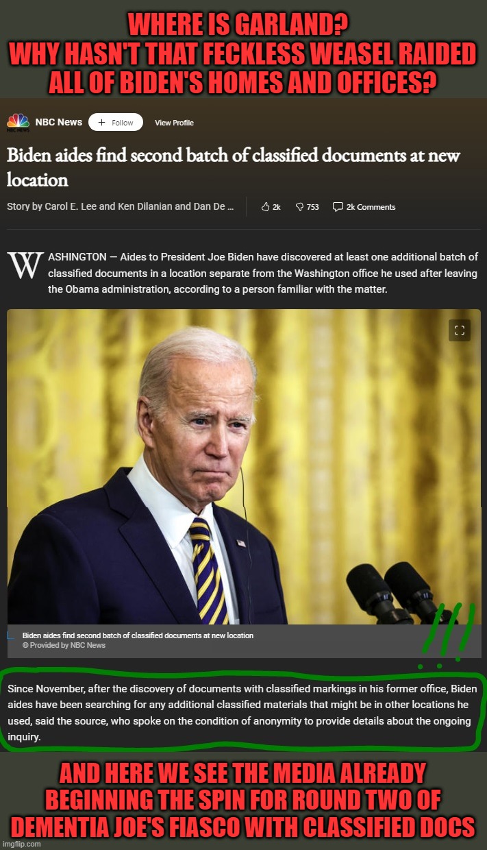 Watching the media contort themselves trying to explain why Biden has done nothing wrong while Trump has, will be amusing. |  WHERE IS GARLAND?  
WHY HASN'T THAT FECKLESS WEASEL RAIDED ALL OF BIDEN'S HOMES AND OFFICES? AND HERE WE SEE THE MEDIA ALREADY BEGINNING THE SPIN FOR ROUND TWO OF DEMENTIA JOE'S FIASCO WITH CLASSIFIED DOCS | image tagged in dementia joe,sad joe biden,classified docs,feckless garland,liberals suck | made w/ Imgflip meme maker