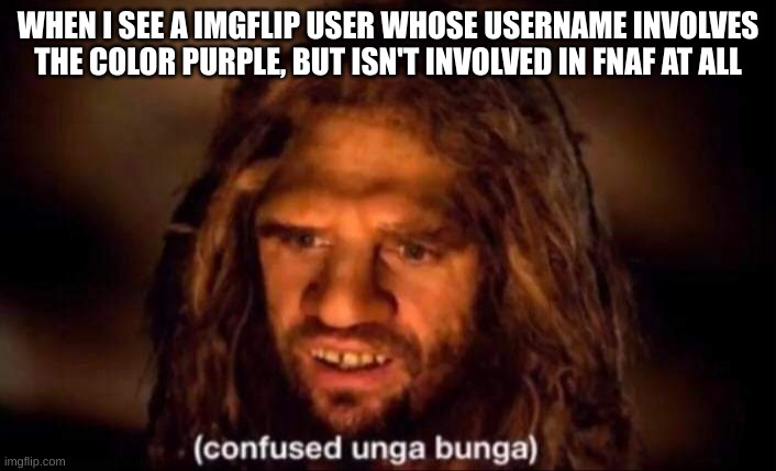 Confused Unga Bunga | WHEN I SEE A IMGFLIP USER WHOSE USERNAME INVOLVES THE COLOR PURPLE, BUT ISN'T INVOLVED IN FNAF AT ALL | image tagged in confused unga bunga | made w/ Imgflip meme maker